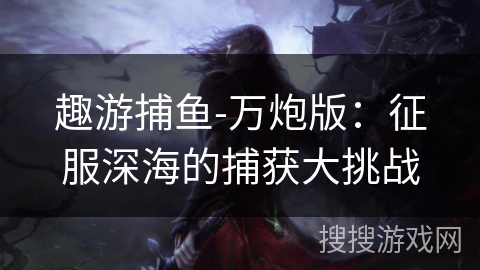 趣游捕鱼-万炮版:征服深海的捕获大挑战 趣游捕鱼-万炮版:征服深海的捕获大挑战