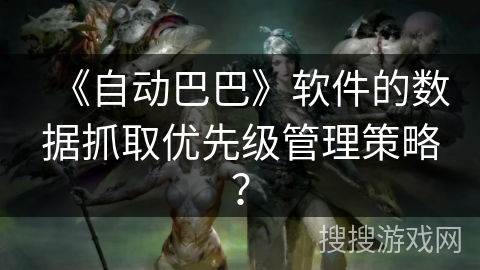 《自动巴巴》软件的数据抓取优先级管理策略？