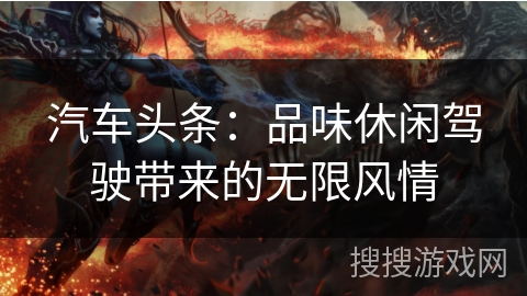 汽车头条：品味休闲驾驶带来的无限风情