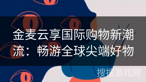 金麦云享国际购物新潮流：畅游全球尖端好物