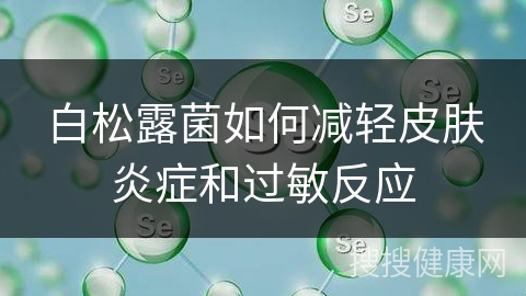 白松露菌如何减轻皮肤炎症和过敏反应