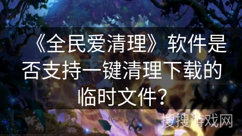 《全民爱清理》软件是否支持一键清理下载的临时文件? 《全民爱清理》软件是否支持一键清理下载的临时文件?