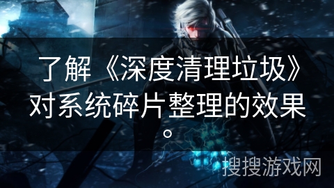 了解《深度清理垃圾》对系统碎片整理的效果。