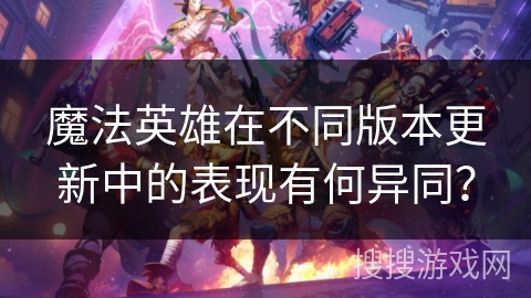 魔法英雄在不同版本更新中的表现有何异同? 魔法英雄在不同版本更新中的表现有何异同?