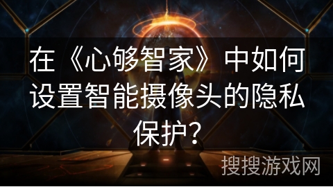 在《心够智家》中如何设置智能摄像头的隐私保护? 在《心够智家》中如何设置智能摄像头的隐私保护?