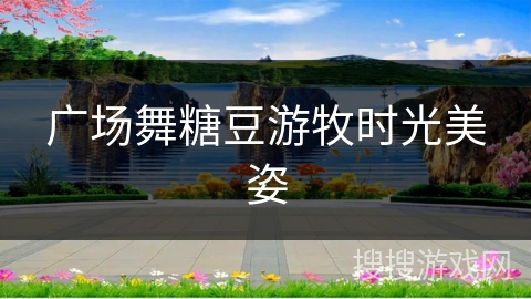 广场舞糖豆游牧时光美姿 广场舞糖豆游牧时光美姿