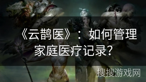 《云鹊医》：如何管理家庭医疗记录？