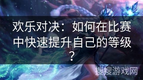 欢乐对决:如何在比赛中快速提升自己的等级? 欢乐对决:如何在比赛中快速提升自己的等级?