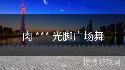 肉 *** 光脚广场舞 肉 *** 光脚广场舞