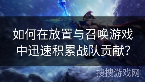 如何在放置与召唤游戏中迅速积累战队贡献？