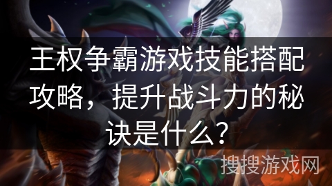 王权争霸游戏技能搭配攻略,提升战斗力的秘诀是什么? 王权争霸游戏技能搭配攻略,提升战斗力的秘诀是什么?