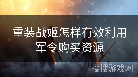 重装战姬怎样有效利用军令购买资源 重装战姬怎样有效利用军令购买资源