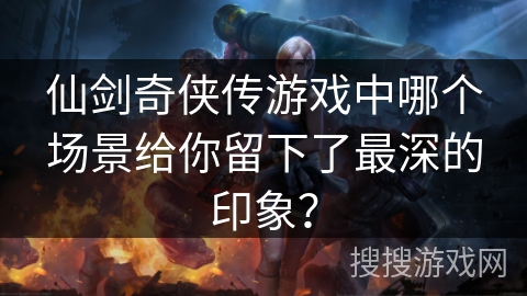 仙剑奇侠传游戏中哪个场景给你留下了最深的印象？