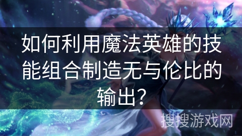 如何利用魔法英雄的技能组合制造无与伦比的输出？