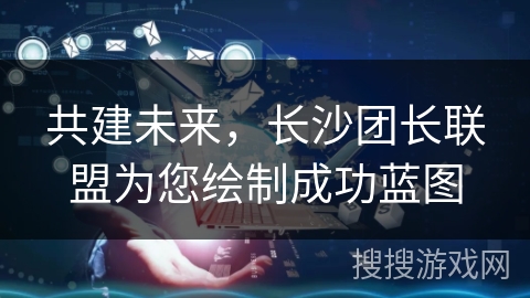 共建未来，长沙团长联盟为您绘制成功蓝图