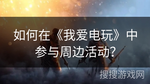 如何在《我爱电玩》中参与周边活动？
