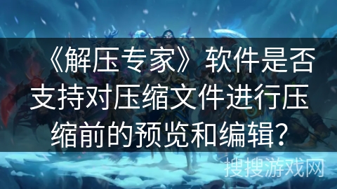 《解压专家》软件是否支持对压缩文件进行压缩前的预览和编辑？