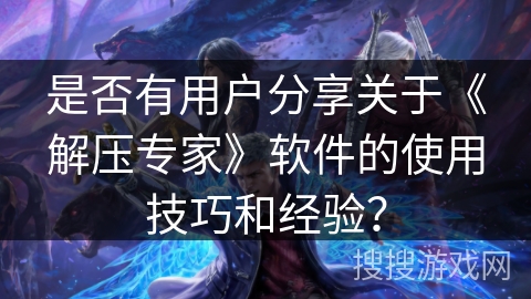 是否有用户分享关于《解压专家》软件的使用技巧和经验？
