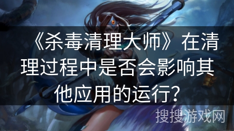 《杀毒清理大师》在清理过程中是否会影响其他应用的运行？