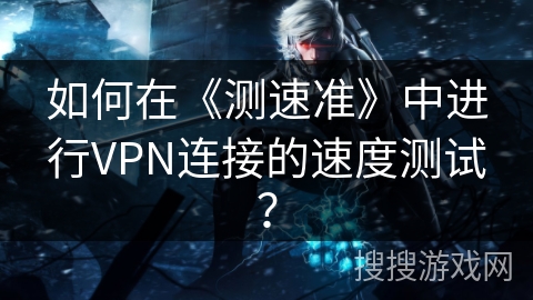 如何在《测速准》中进行VPN连接的速度测试？