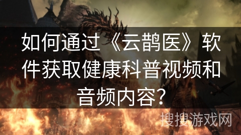 如何通过《云鹊医》软件获取健康科普视频和音频内容？