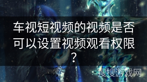 车视短视频的视频是否可以设置视频观看权限？
