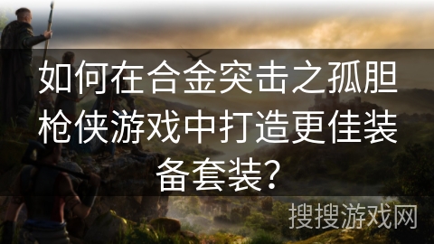 如何在合金突击之孤胆枪侠游戏中打造更佳装备套装？