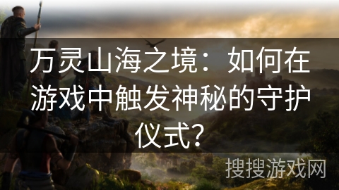 万灵山海之境：如何在游戏中触发神秘的守护仪式？
