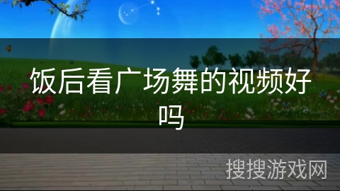 饭后看广场舞的视频好吗 饭后看广场舞的视频好吗