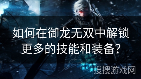 如何在御龙无双中解锁更多的技能和装备？