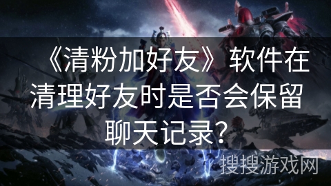 《清粉加好友》软件在清理好友时是否会保留聊天记录？
