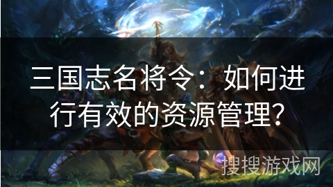 三国志名将令：如何进行有效的资源管理？