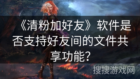 《清粉加好友》软件是否支持好友间的文件共享功能？
