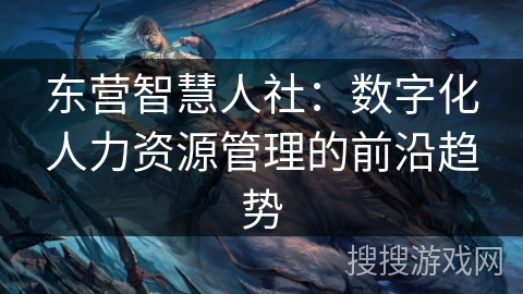 东营智慧人社:数字化人力资源管理的前沿趋势 东营智慧人社:数字化人力资源管理的前沿趋势