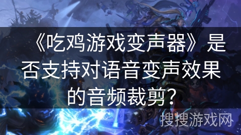 《吃鸡游戏变声器》是否支持对语音变声效果的音频裁剪？