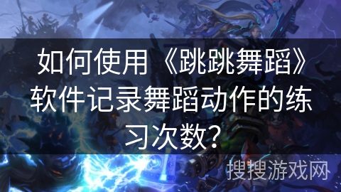 如何使用《跳跳舞蹈》软件记录舞蹈动作的练习次数? 如何使用《跳跳舞蹈》软件记录舞蹈动作的练习次数?