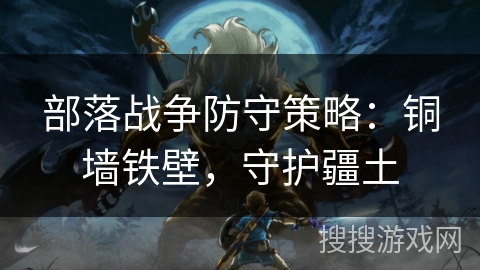 部落战争防守策略:铜墙铁壁,守护疆土 部落战争防守策略:铜墙铁壁,守护疆土