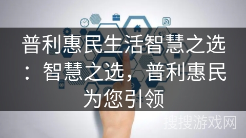 普利惠民生活智慧之选:智慧之选,普利惠民为您引领 普利惠民生活智慧之选:智慧之选,普利惠民为您引领