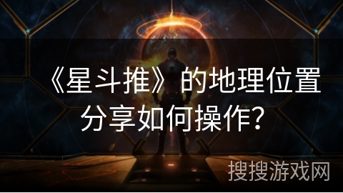 《星斗推》的地理位置分享如何操作? 《星斗推》的地理位置分享如何操作?