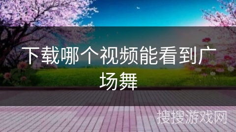 下载哪个视频能看到广场舞 下载哪个视频能看到广场舞