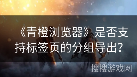 《青橙浏览器》是否支持标签页的分组导出? 《青橙浏览器》是否支持标签页的分组导出?