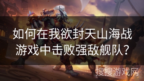 如何在我欲封天山海战游戏中击败强敌舰队? 如何在我欲封天山海战游戏中击败强敌舰队?