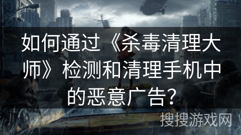 如何通过《杀毒清理大师》检测和清理手机中的恶意广告？
