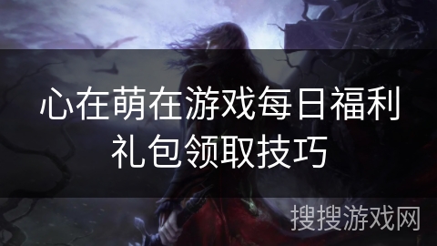心在萌在游戏每日福利礼包领取技巧