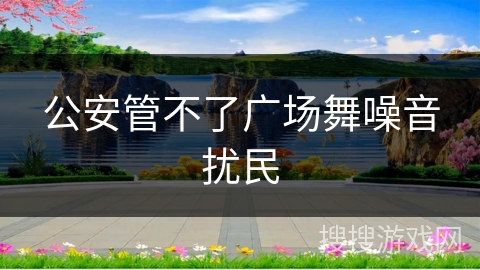 公安管不了广场舞噪音扰民 公安管不了广场舞噪音扰民
