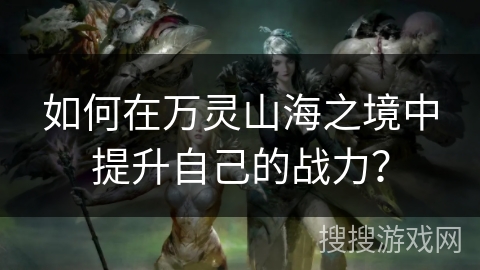 如何在万灵山海之境中提升自己的战力？