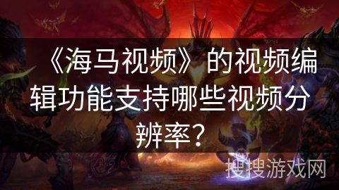 《海马视频》的视频编辑功能支持哪些视频分辨率？