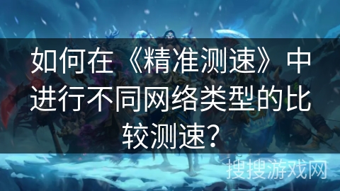 如何在《精准测速》中进行不同网络类型的比较测速？