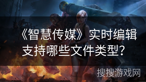 《智慧传媒》实时编辑支持哪些文件类型? 《智慧传媒》实时编辑支持哪些文件类型?