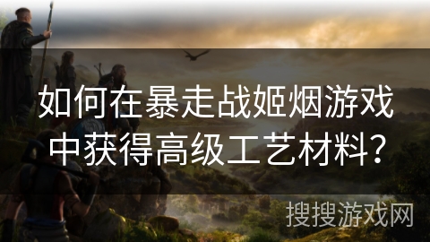 如何在暴走战姬烟游戏中获得高级工艺材料? 如何在暴走战姬烟游戏中获得高级工艺材料?